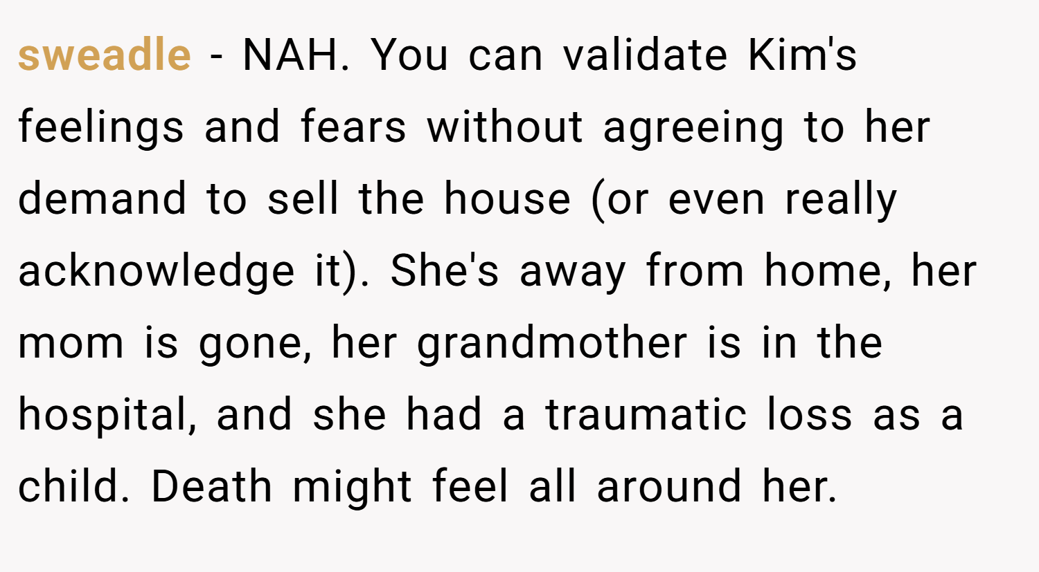 sweadle − NAH. You can validate Kim's feelings and fears without agreeing to her demand to sell the house (or even really acknowledge it). She's away from home, her mom is gone, her grandmother is in the hospital, and she had a traumatic loss as a child. Death might feel all around her.