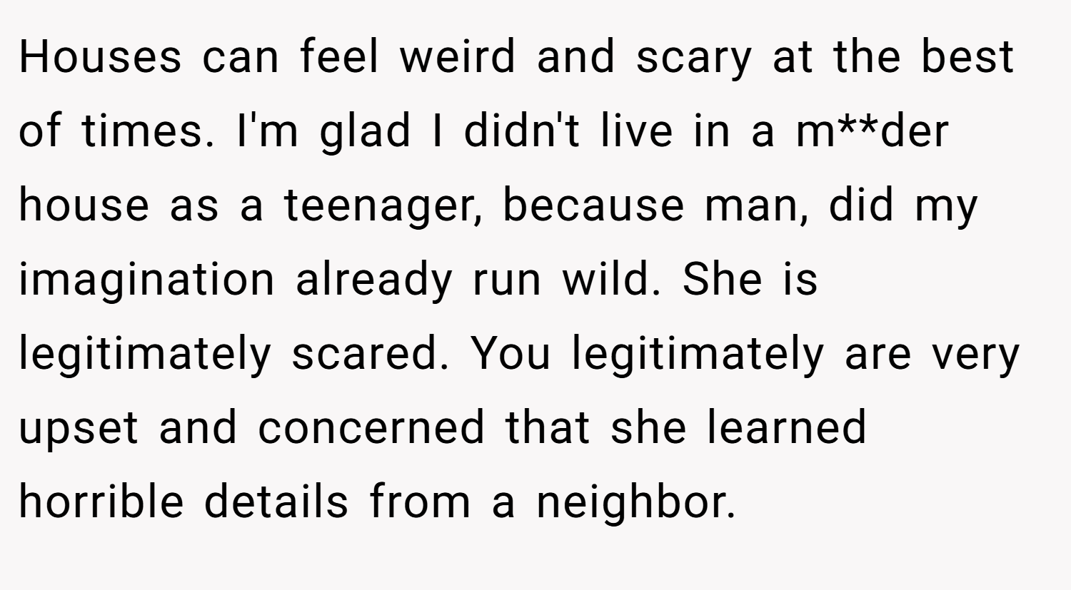 Houses can feel weird and scary at the best of times. I'm glad I didn't live in a m**der house as a teenager, because man, did my imagination already run wild. She is legitimately scared. You legitimately are very upset and concerned that she learned horrible details from a neighbor.