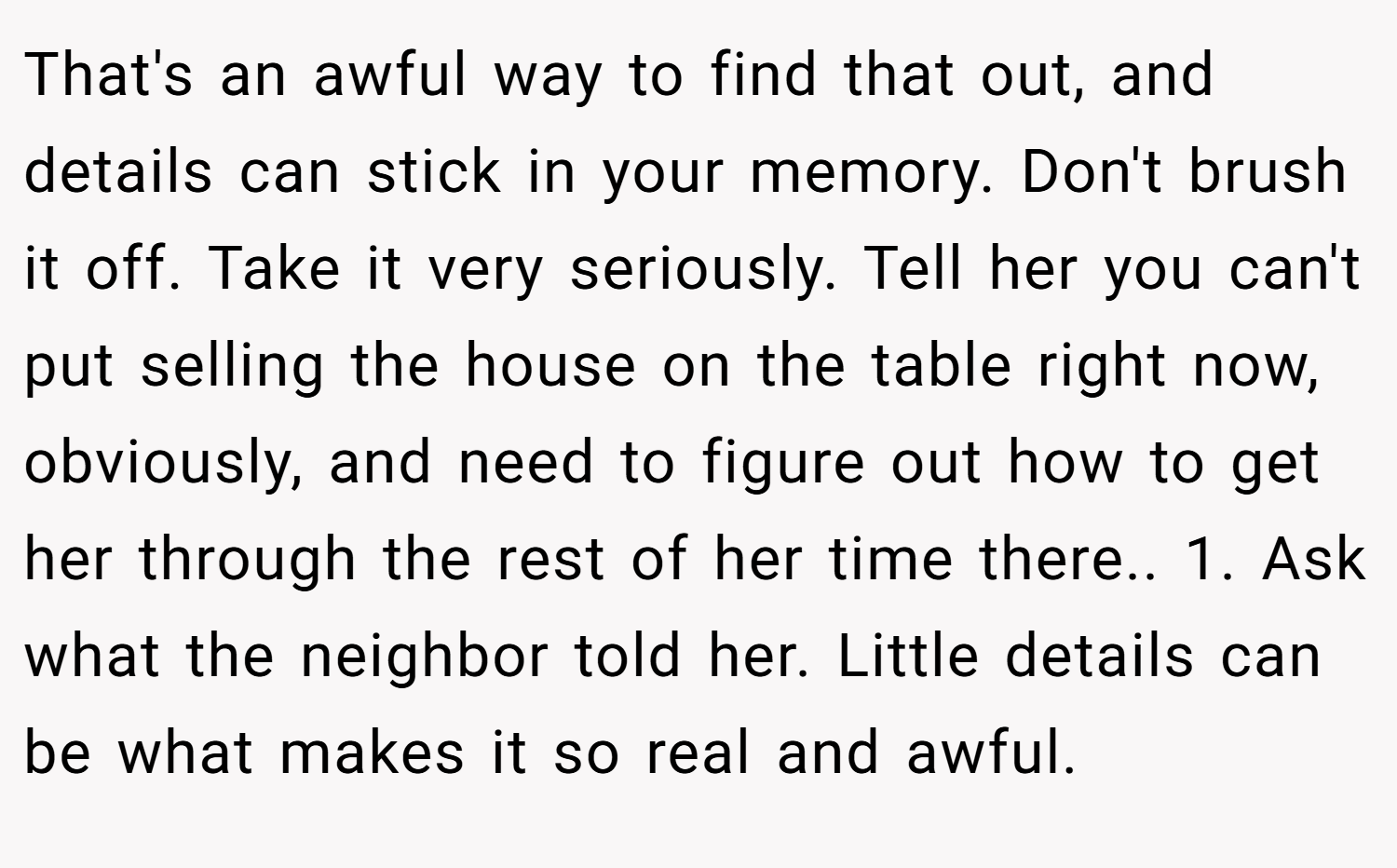 That's an awful way to find that out, and details can stick in your memory. Don't brush it off. Take it very seriously. Tell her you can't put selling the house on the table right now, obviously, and need to figure out how to get her through the rest of her time there.. 1. Ask what the neighbor told her. Little details can be what makes it so real and awful.