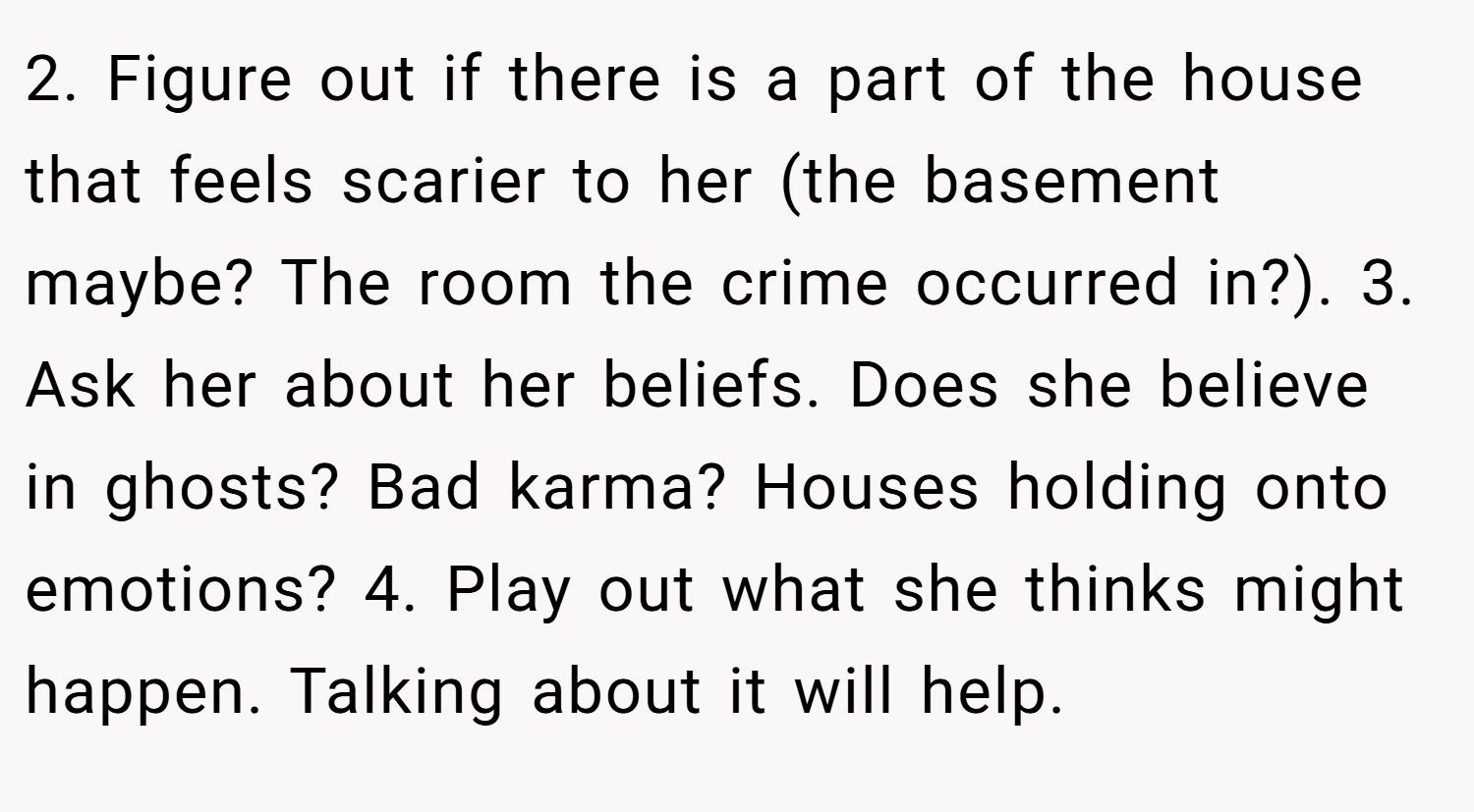 2. Figure out if there is a part of the house that feels scarier to her (the basement maybe? The room the crime occurred in?). 3. Ask her about her beliefs. Does she believe in ghosts? Bad karma? Houses holding onto emotions? 4. Play out what she thinks might happen. Talking about it will help.