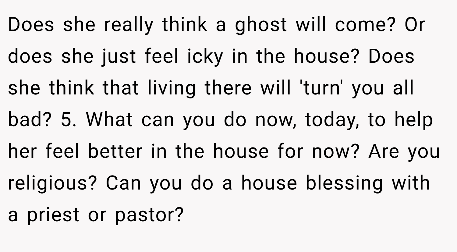 Does she really think a ghost will come? Or does she just feel icky in the house? Does she think that living there will 'turn' you all bad? 5. What can you do now, today, to help her feel better in the house for now? Are you religious? Can you do a house blessing with a priest or pastor?
