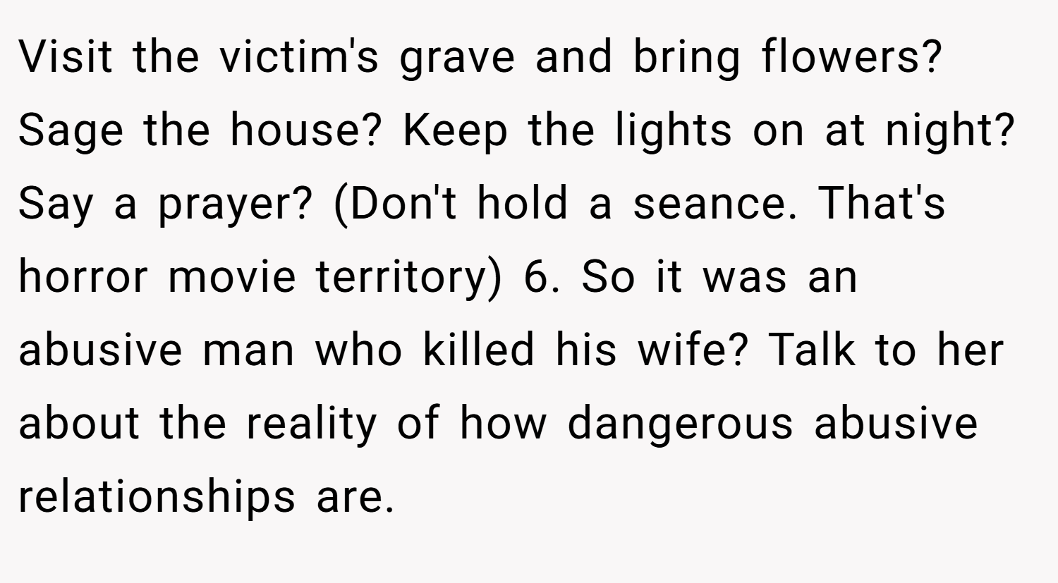 Visit the victim's grave and bring flowers? Sage the house? Keep the lights on at night? Say a prayer? (Don't hold a seance. That's horror movie territory) 6. So it was an abusive man who killed his wife? Talk to her about the reality of how dangerous abusive relationships are.