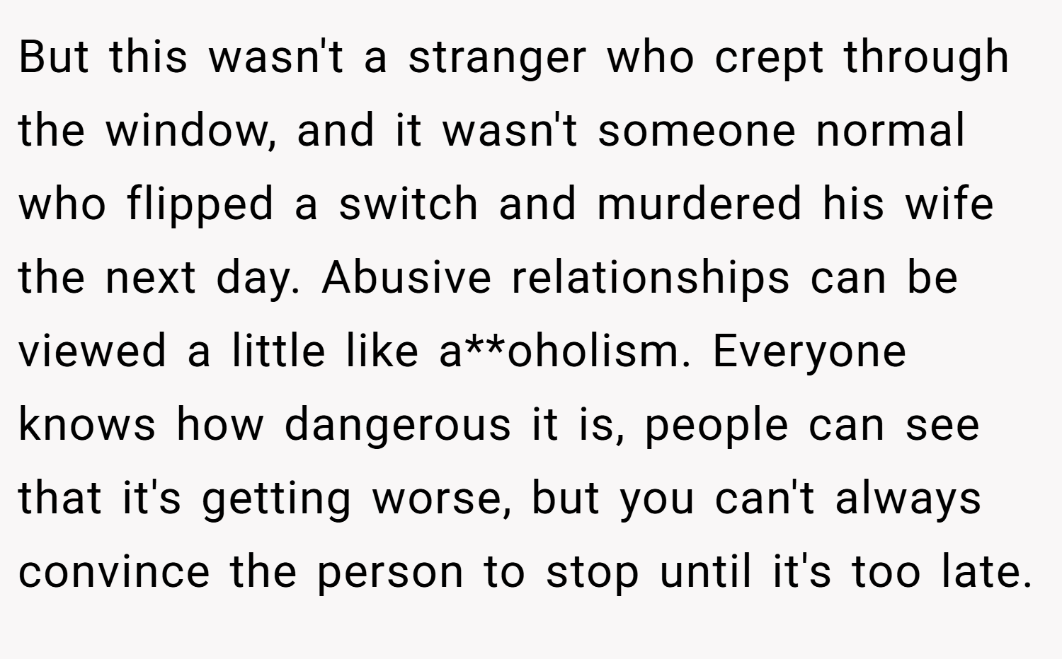 But this wasn't a stranger who crept through the window, and it wasn't someone normal who flipped a switch and murdered his wife the next day. Abusive relationships can be viewed a little like a**oholism. Everyone knows how dangerous it is, people can see that it's getting worse, but you can't always convince the person to stop until it's too late.
