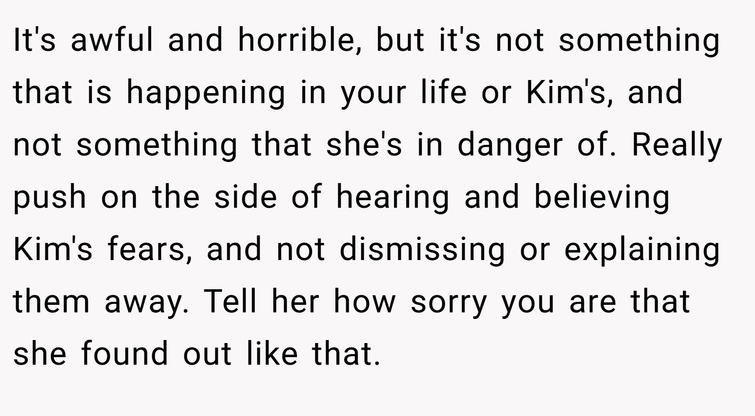 It's awful and horrible, but it's not something that is happening in your life or Kim's, and not something that she's in danger of. Really push on the side of hearing and believing Kim's fears, and not dismissing or explaining them away. Tell her how sorry you are that she found out like that.