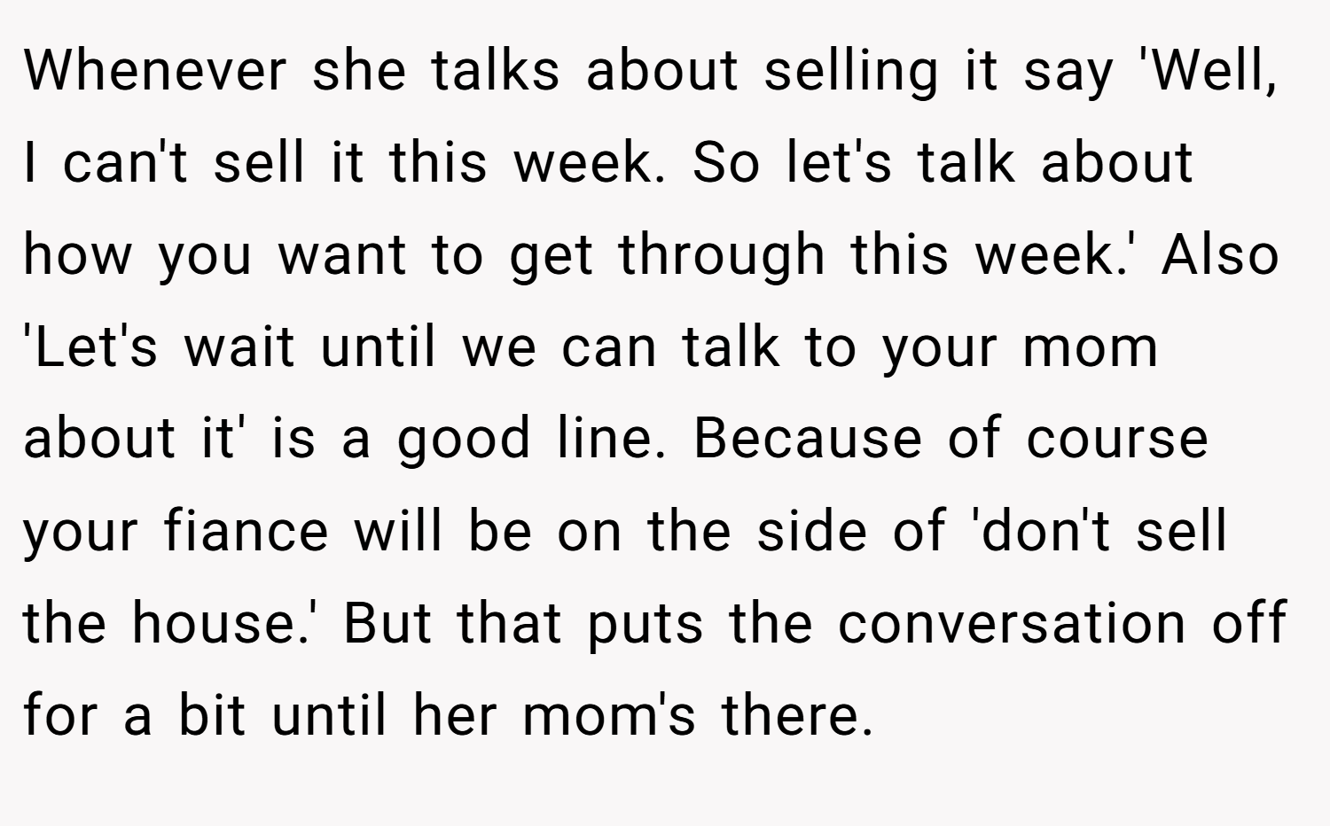 Whenever she talks about selling it say 'Well, I can't sell it this week. So let's talk about how you want to get through this week.' Also 'Let's wait until we can talk to your mom about it' is a good line. Because of course your fiance will be on the side of 'don't sell the house.' But that puts the conversation off for a bit until her mom's there.