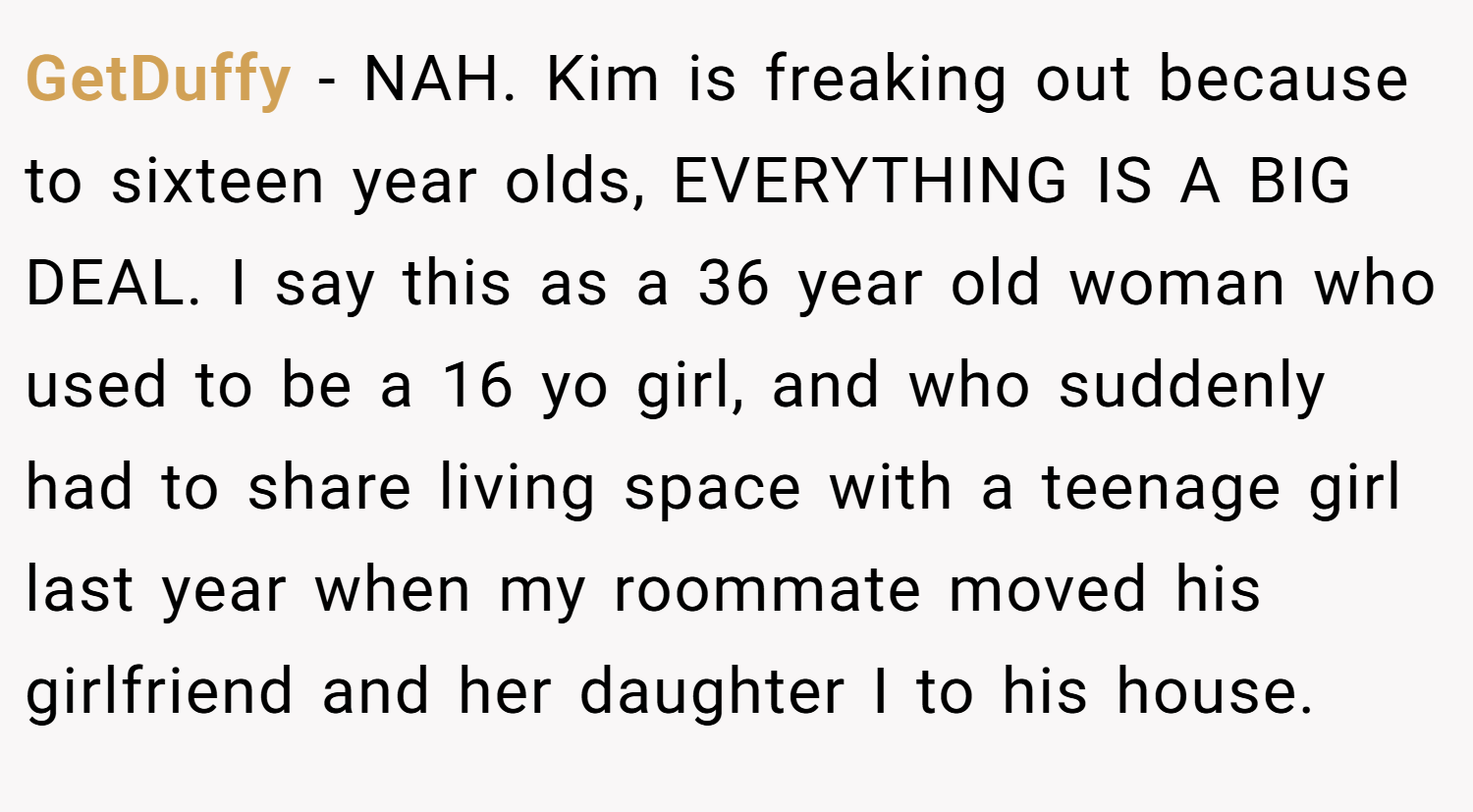 GetDuffy − NAH. Kim is freaking out because to sixteen year olds, EVERYTHING IS A BIG DEAL. I say this as a 36 year old woman who used to be a 16 yo girl, and who suddenly had to share living space with a teenage girl last year when my roommate moved his girlfriend and her daughter I to his house.