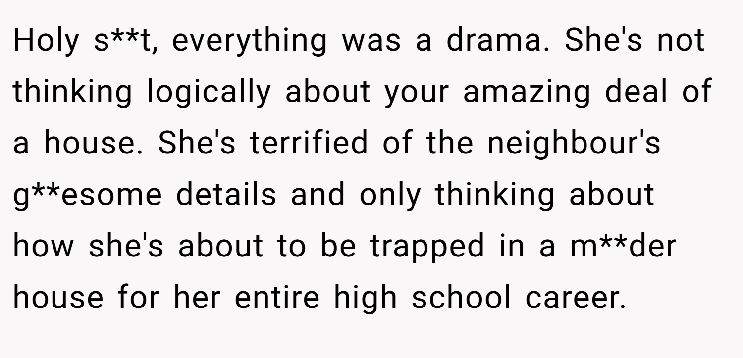 Holy s**t, everything was a drama. She's not thinking logically about your amazing deal of a house. She's terrified of the neighbour's g**esome details and only thinking about how she's about to be trapped in a m**der house for her entire high school career.