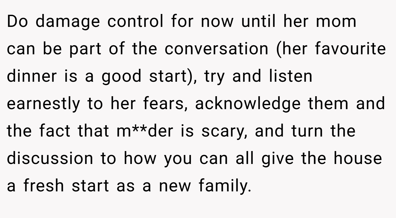 Do damage control for now until her mom can be part of the conversation (her favourite dinner is a good start), try and listen earnestly to her fears, acknowledge them and the fact that m**der is scary, and turn the discussion to how you can all give the house a fresh start as a new family.