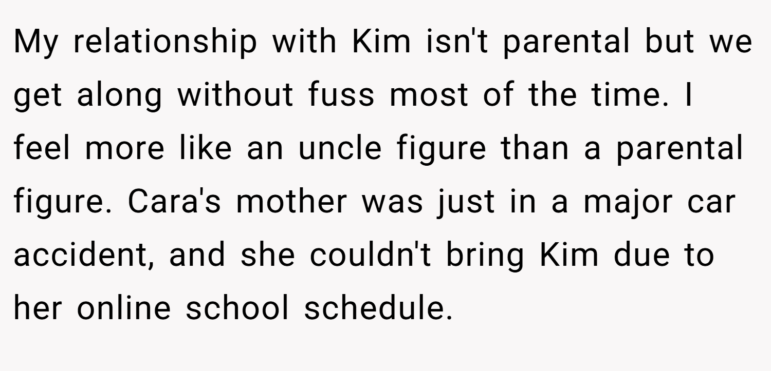 My relationship with Kim isn't parental but we get along without fuss most of the time. I feel more like an uncle figure than a parental figure. Cara's mother was just in a major car accident, and she couldn't bring Kim due to her online school schedule.