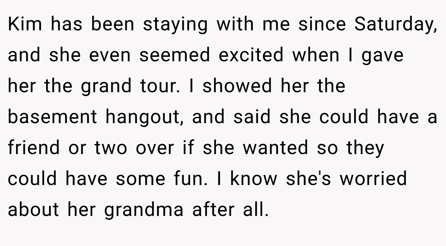 Kim has been staying with me since Saturday, and she even seemed excited when I gave her the grand tour. I showed her the basement hangout, and said she could have a friend or two over if she wanted so they could have some fun. I know she's worried about her grandma after all.