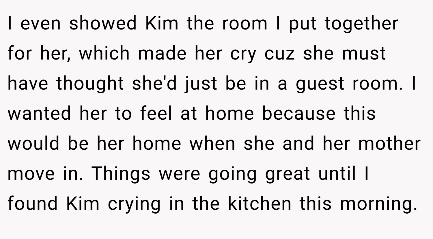 I even showed Kim the room I put together for her, which made her cry cuz she must have thought she'd just be in a guest room. I wanted her to feel at home because this would be her home when she and her mother move in. Things were going great until I found Kim crying in the kitchen this morning.