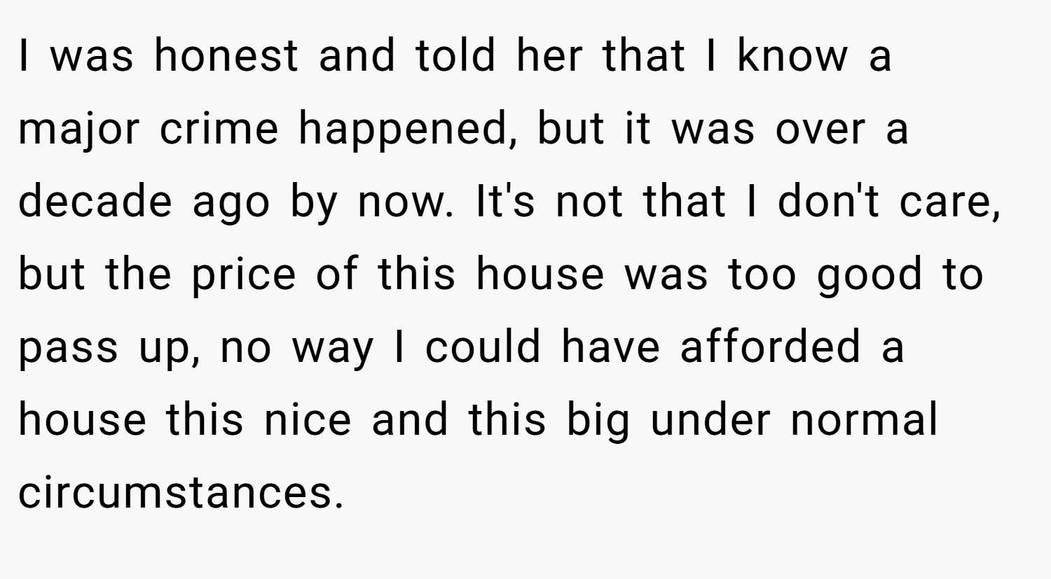 I was honest and told her that I know a major crime happened, but it was over a decade ago by now. It's not that I don't care, but the price of this house was too good to pass up, no way I could have afforded a house this nice and this big under normal circumstances.