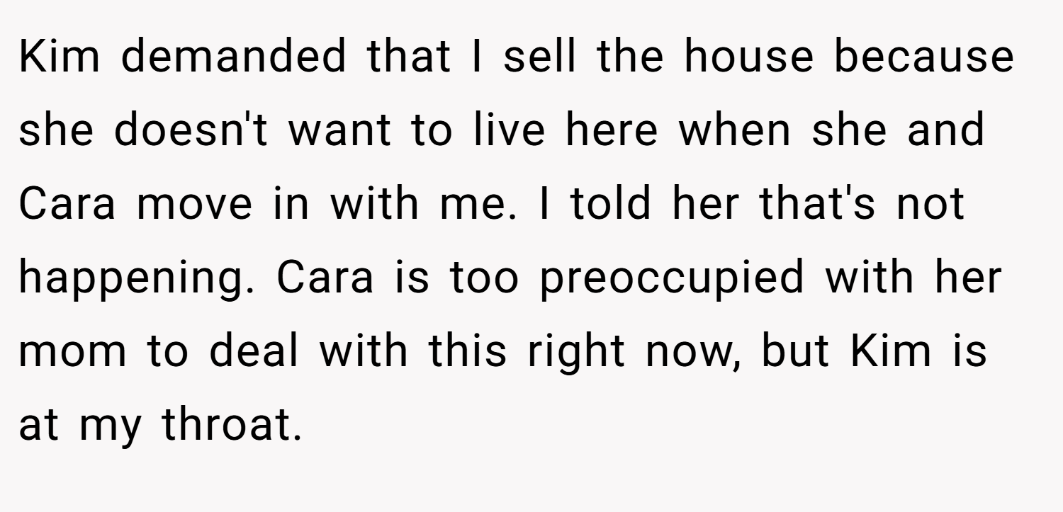 Kim demanded that I sell the house because she doesn't want to live here when she and Cara move in with me. I told her that's not happening. Cara is too preoccupied with her mom to deal with this right now, but Kim is at my throat.