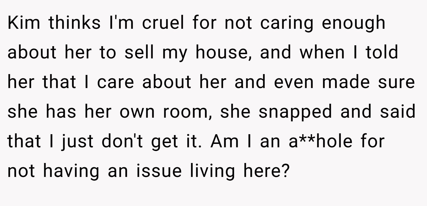 Kim thinks I'm cruel for not caring enough about her to sell my house, and when I told her that I care about her and even made sure she has her own room, she snapped and said that I just don't get it. Am I an a**hole for not having an issue living here?