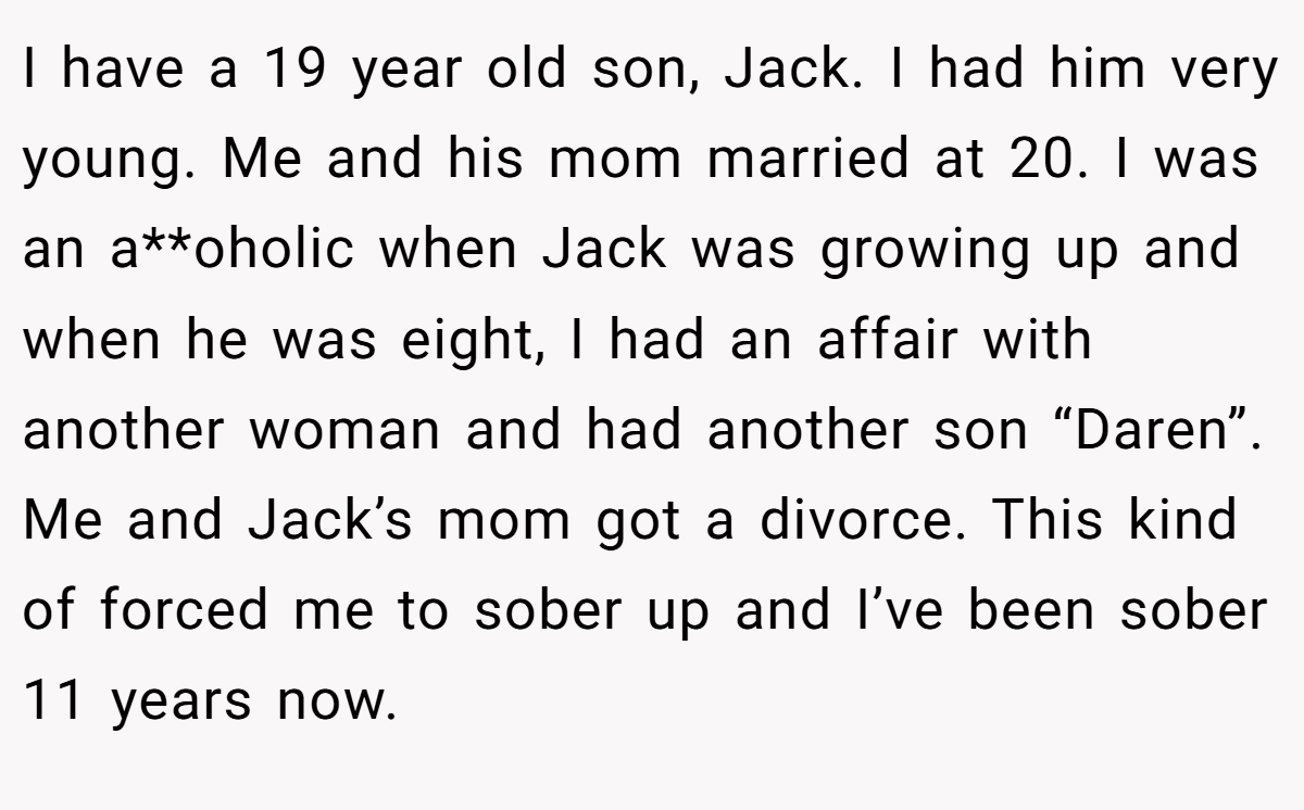 I have a 19 year old son, Jack. I had him very young. Me and his mom married at 20. I was an a**oholic when Jack was growing up and when he was eight, I had an affair with another woman and had another son “Daren”. Me and Jack’s mom got a divorce. This kind of forced me to sober up and I’ve been sober 11 years now.