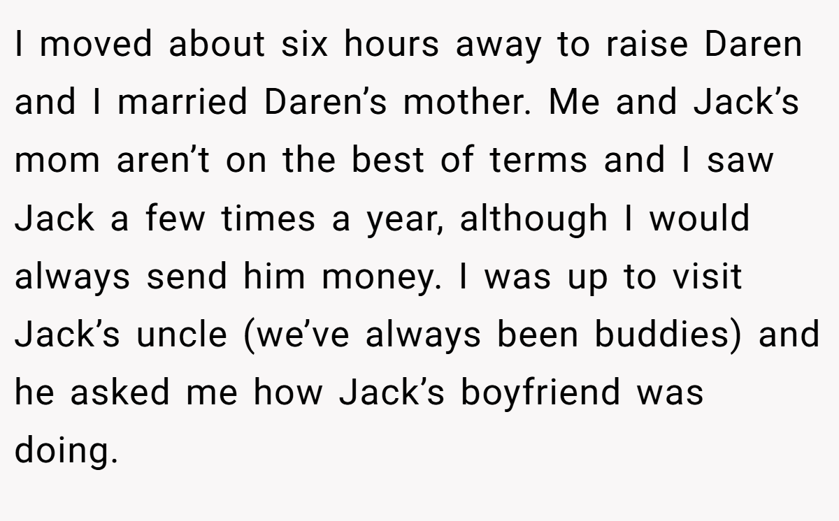 I moved about six hours away to raise Daren and I married Daren’s mother. Me and Jack’s mom aren’t on the best of terms and I saw Jack a few times a year, although I would always send him money. I was up to visit Jack’s uncle (we’ve always been buddies) and he asked me how Jack’s boyfriend was doing.