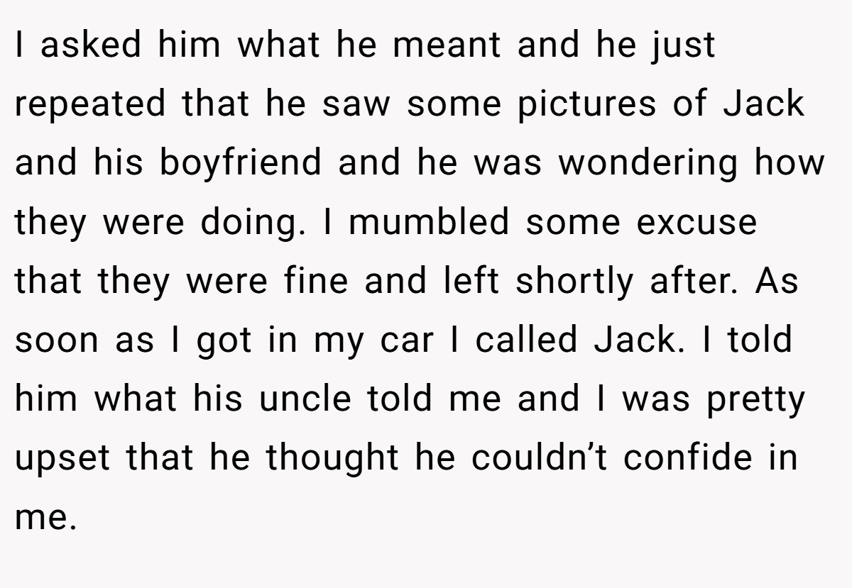 I asked him what he meant and he just repeated that he saw some pictures of Jack and his boyfriend and he was wondering how they were doing. I mumbled some excuse that they were fine and left shortly after. As soon as I got in my car I called Jack. I told him what his uncle told me and I was pretty upset that he thought he couldn’t confide in me.
