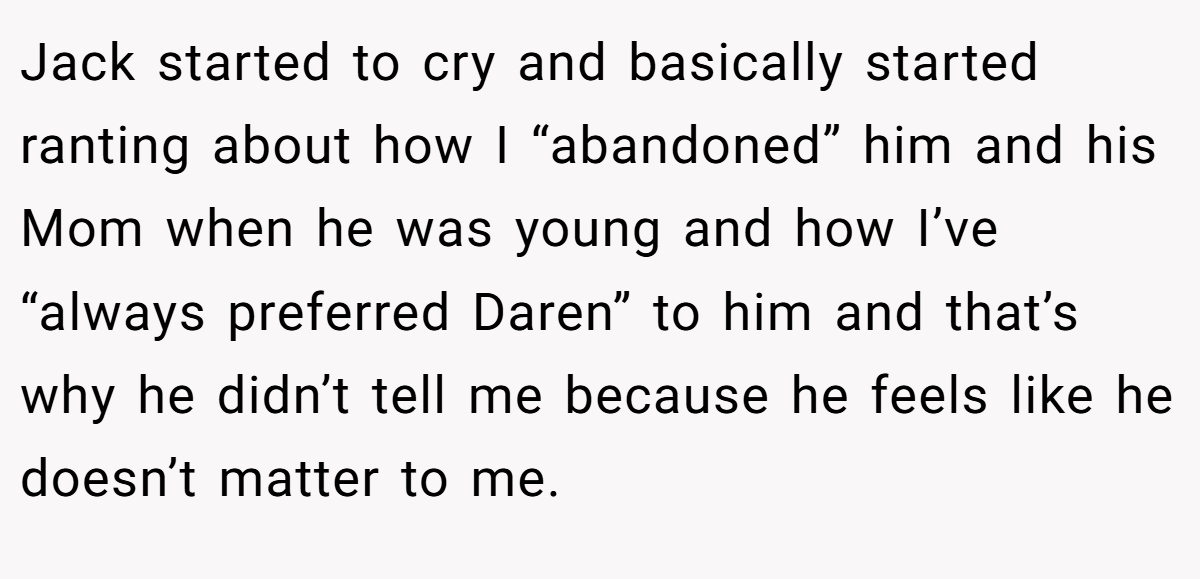 Jack started to cry and basically started ranting about how I “abandoned” him and his Mom when he was young and how I’ve “always preferred Daren” to him and that’s why he didn’t tell me because he feels like he doesn’t matter to me.