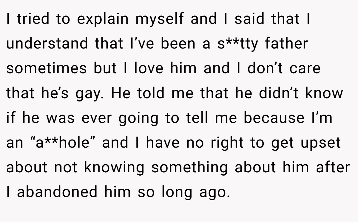 I tried to explain myself and I said that I understand that I’ve been a s**tty father sometimes but I love him and I don’t care that he’s gay. He told me that he didn’t know if he was ever going to tell me because I’m an “a**hole” and I have no right to get upset about not knowing something about him after I abandoned him so long ago.