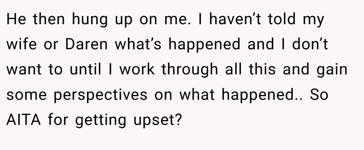 He then hung up on me. I haven’t told my wife or Daren what’s happened and I don’t want to until I work through all this and gain some perspectives on what happened.. So AITA for getting upset?