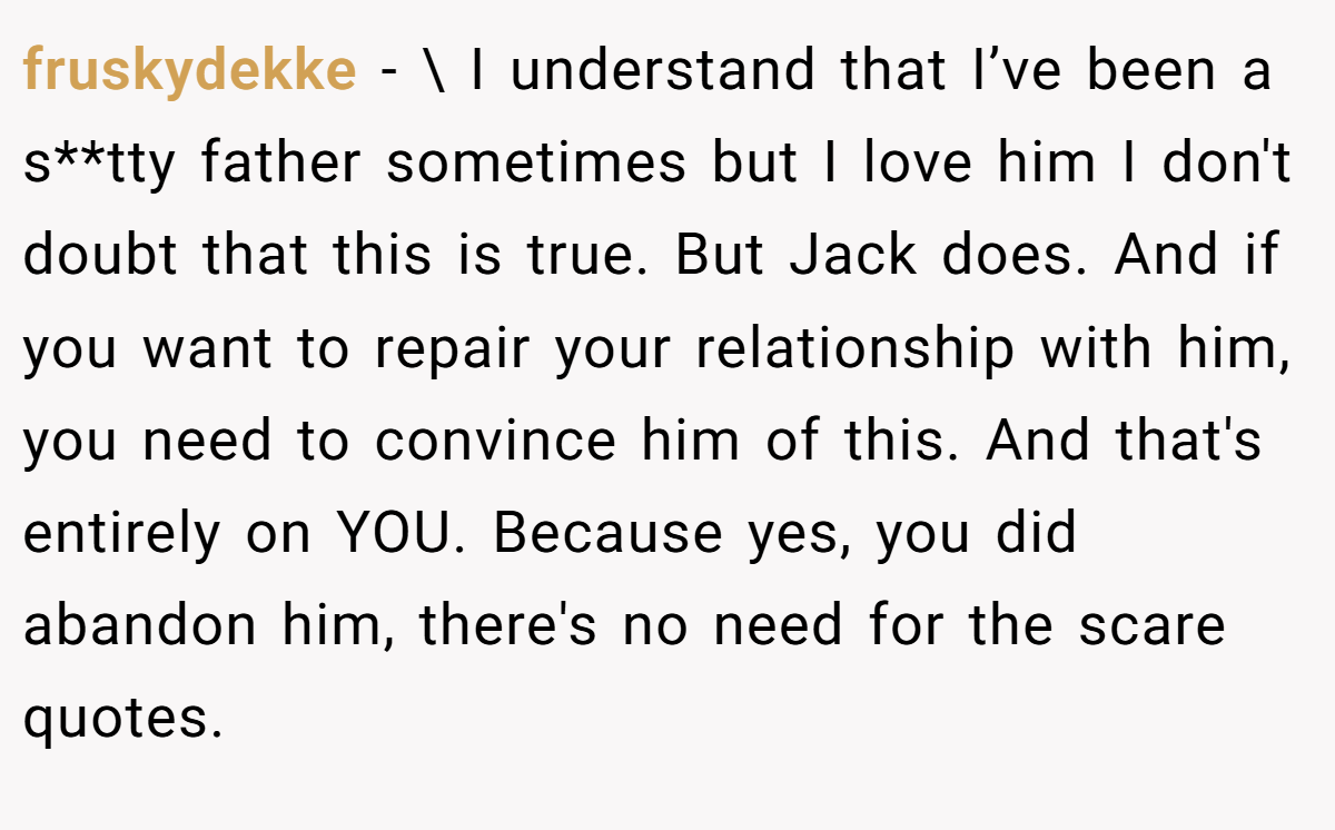 fruskydekke − \ I understand that I’ve been a s**tty father sometimes but I love him I don't doubt that this is true. But Jack does. And if you want to repair your relationship with him, you need to convince him of this. And that's entirely on YOU. Because yes, you did abandon him, there's no need for the scare quotes.