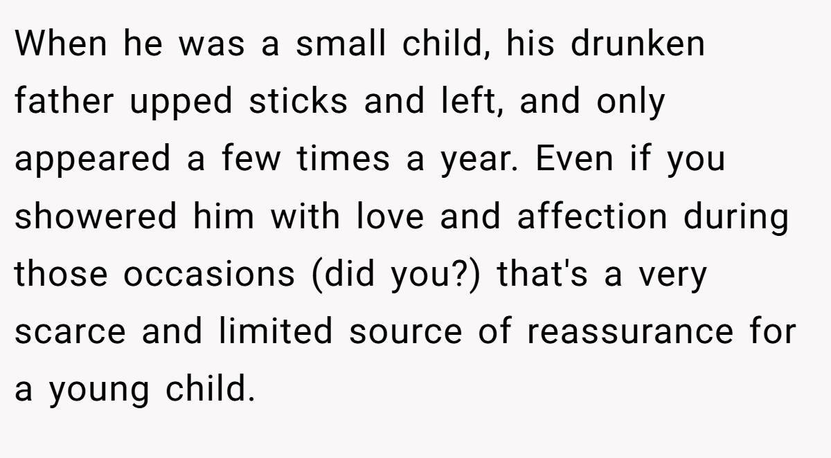 When he was a small child, his drunken father upped sticks and left, and only appeared a few times a year. Even if you showered him with love and affection during those occasions (did you?) that's a very scarce and limited source of reassurance for a young child.