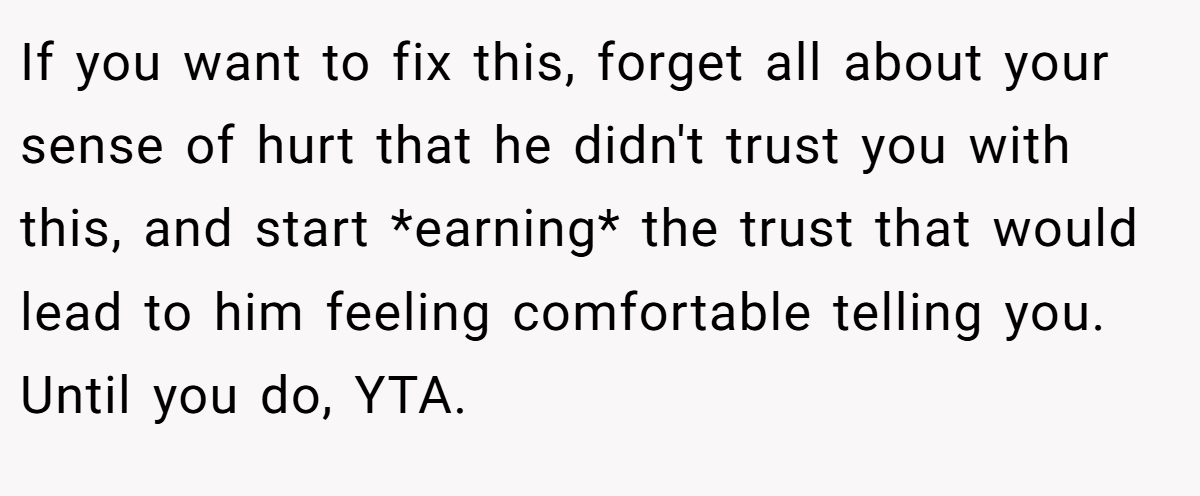 If you want to fix this, forget all about your sense of hurt that he didn't trust you with this, and start *earning* the trust that would lead to him feeling comfortable telling you. Until you do, YTA.