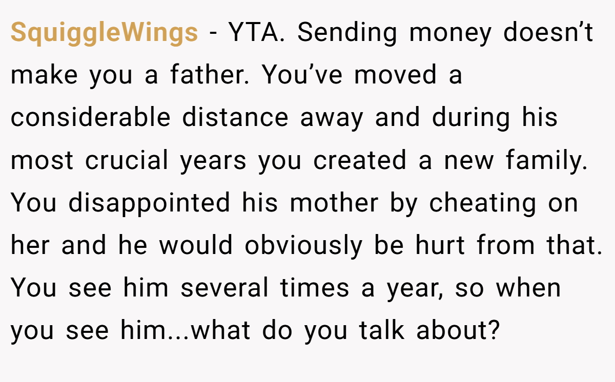 SquiggleWings − YTA. Sending money doesn’t make you a father. You’ve moved a considerable distance away and during his most crucial years you created a new family. You disappointed his mother by cheating on her and he would obviously be hurt from that. You see him several times a year, so when you see him...what do you talk about?