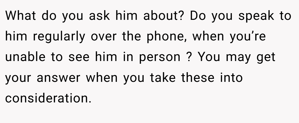 What do you ask him about? Do you speak to him regularly over the phone, when you’re unable to see him in person ? You may get your answer when you take these into consideration.