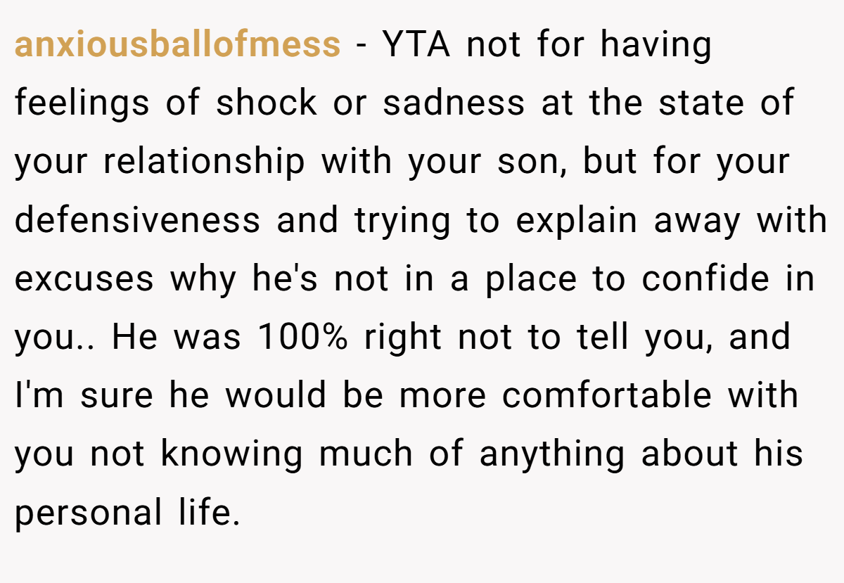 anxiousballofmess − YTA not for having feelings of shock or sadness at the state of your relationship with your son, but for your defensiveness and trying to explain away with excuses why he's not in a place to confide in you.. ​He was 100% right not to tell you, and I'm sure he would be more comfortable with you not knowing much of anything about his personal life.
