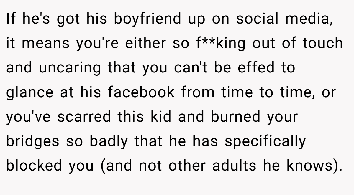 If he's got his boyfriend up on social media, it means you're either so f**king out of touch and uncaring that you can't be effed to glance at his facebook from time to time, or you've scarred this kid and burned your bridges so badly that he has specifically blocked you (and not other adults he knows).