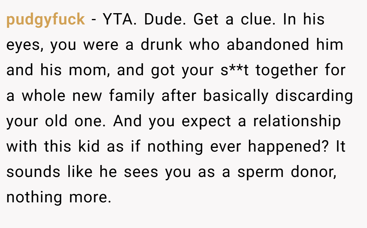 pudgyfuck − YTA. Dude. Get a clue. In his eyes, you were a drunk who abandoned him and his mom, and got your s**t together for a whole new family after basically discarding your old one. And you expect a relationship with this kid as if nothing ever happened? It sounds like he sees you as a sperm donor, nothing more.