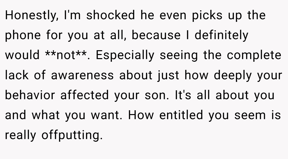 Honestly, I'm shocked he even picks up the phone for you at all, because I definitely would **not**. Especially seeing the complete lack of awareness about just how deeply your behavior affected your son. It's all about you and what you want. How entitled you seem is really offputting.