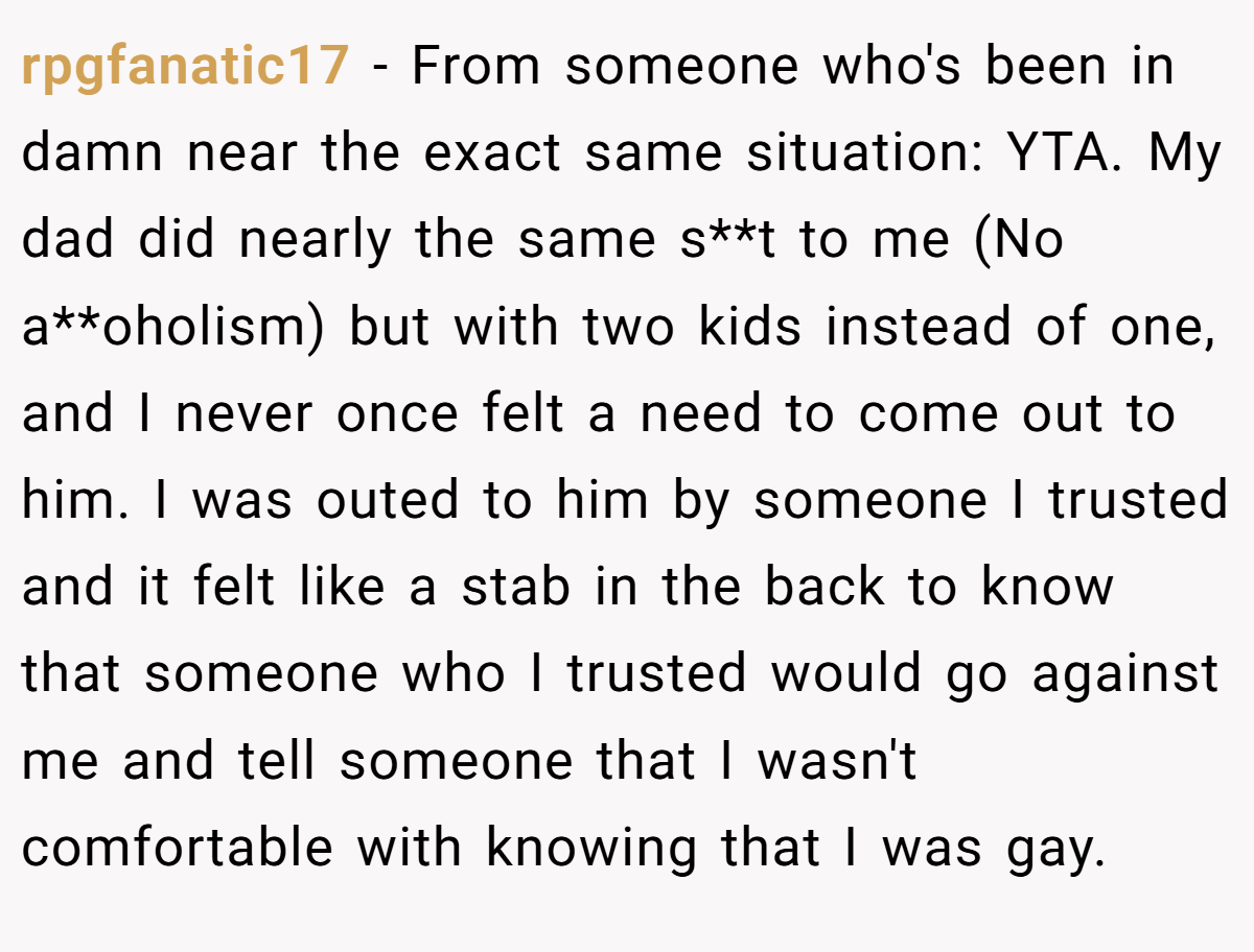 rpgfanatic17 − From someone who's been in damn near the exact same situation: YTA. My dad did nearly the same s**t to me (No a**oholism) but with two kids instead of one, and I never once felt a need to come out to him. I was outed to him by someone I trusted and it felt like a stab in the back to know that someone who I trusted would go against me and tell someone that I wasn't comfortable with knowing that I was gay.