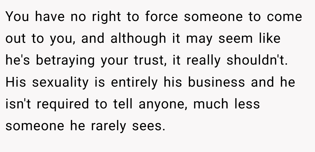 You have no right to force someone to come out to you, and although it may seem like he's betraying your trust, it really shouldn't. His sexuality is entirely his business and he isn't required to tell anyone, much less someone he rarely sees.