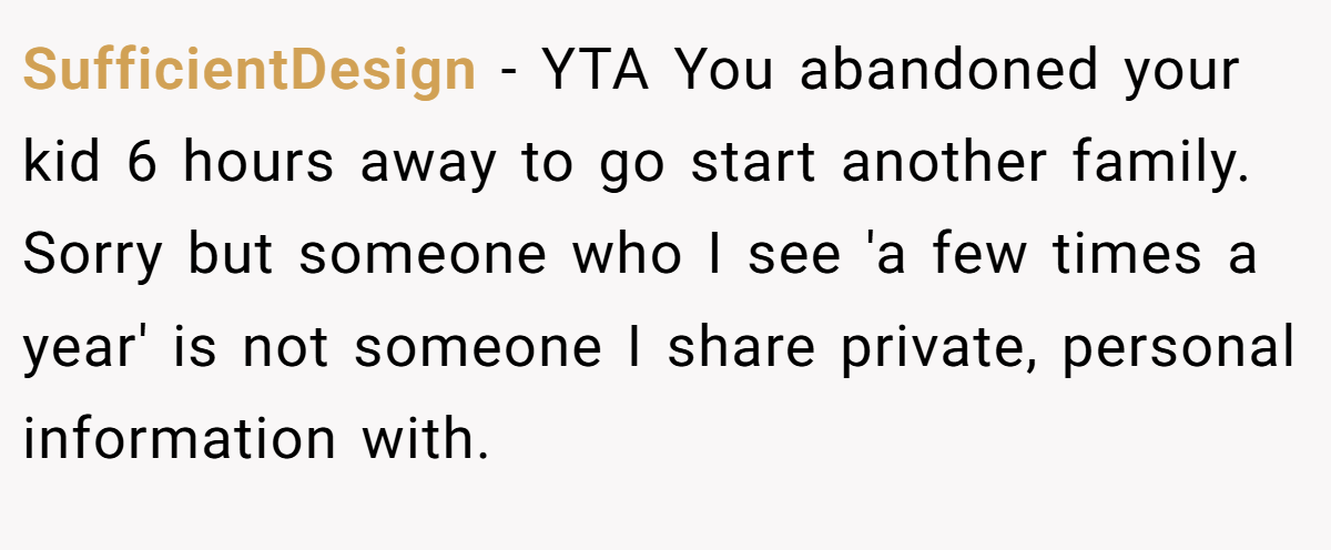 SufficientDesign − YTA You abandoned your kid 6 hours away to go start another family. Sorry but someone who I see 'a few times a year' is not someone I share private, personal information with.