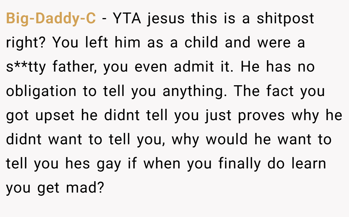 Big-Daddy-C − YTA jesus this is a shitpost right? You left him as a child and were a s**tty father, you even admit it. He has no obligation to tell you anything. The fact you got upset he didnt tell you just proves why he didnt want to tell you, why would he want to tell you hes gay if when you finally do learn you get mad?