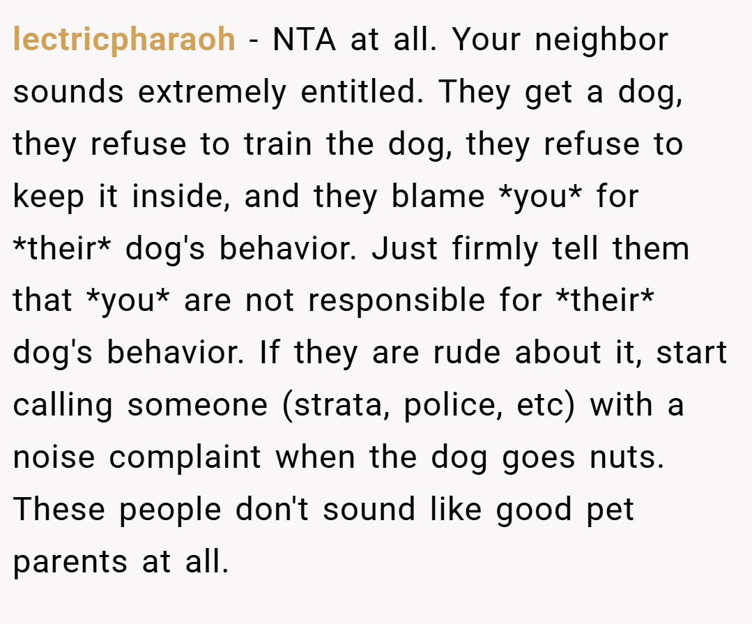 lectricpharaoh − NTA at all. Your neighbor sounds extremely entitled. They get a dog, they refuse to train the dog, they refuse to keep it inside, and they blame *you* for *their* dog's behavior. Just firmly tell them that *you* are not responsible for *their* dog's behavior. If they are rude about it, start calling someone (strata, police, etc) with a noise complaint when the dog goes nuts. These people don't sound like good pet parents at all.