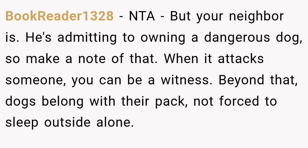 BookReader1328 − NTA - But your neighbor is. He's admitting to owning a dangerous dog, so make a note of that. When it attacks someone, you can be a witness. Beyond that, dogs belong with their pack, not forced to sleep outside alone.