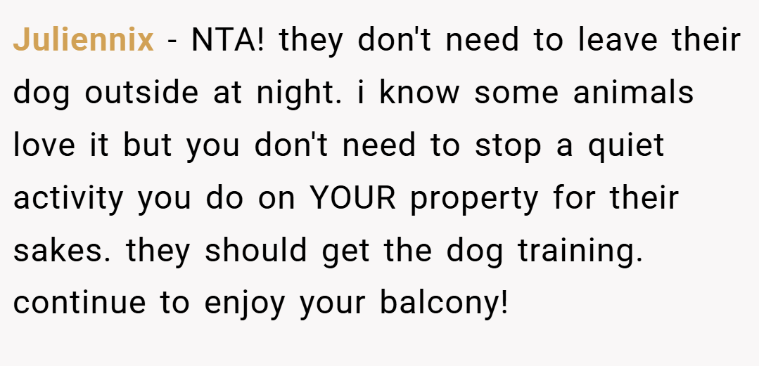 Juliennix − NTA! they don't need to leave their dog outside at night. i know some animals love it but you don't need to stop a quiet activity you do on YOUR property for their sakes. they should get the dog training. continue to enjoy your balcony!
