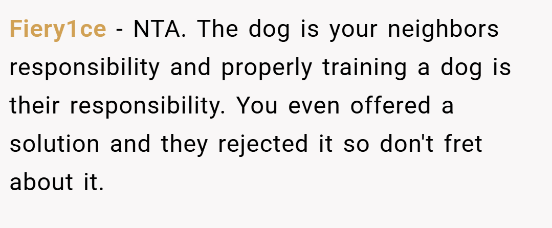 Fiery1ce − NTA. The dog is your neighbors responsibility and properly training a dog is their responsibility. You even offered a solution and they rejected it so don't fret about it.
