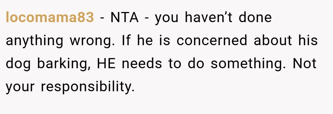 locomama83 − NTA - you haven’t done anything wrong. If he is concerned about his dog barking, HE needs to do something. Not your responsibility.