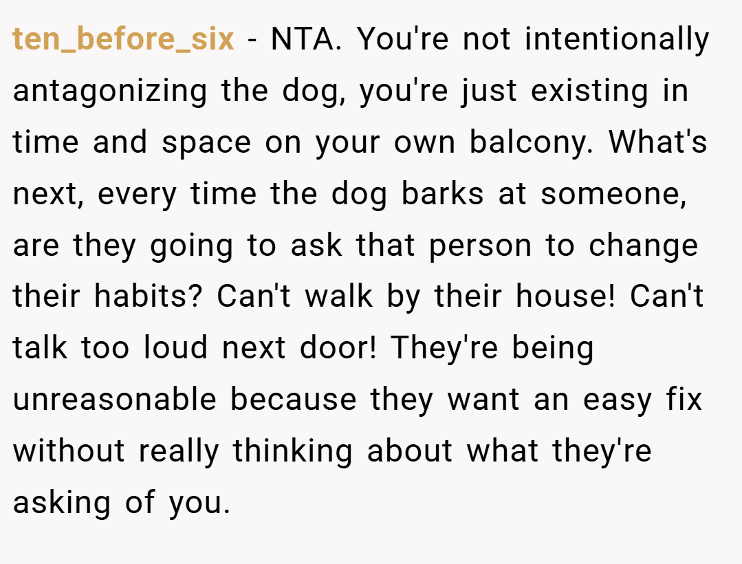 ten_before_six − NTA. You're not intentionally antagonizing the dog, you're just existing in time and space on your own balcony. What's next, every time the dog barks at someone, are they going to ask that person to change their habits? Can't walk by their house! Can't talk too loud next door! They're being unreasonable because they want an easy fix without really thinking about what they're asking of you.