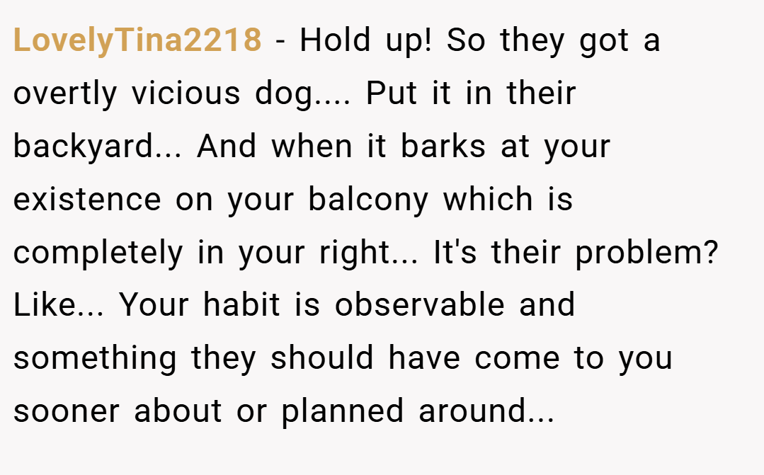LovelyTina2218 − Hold up! So they got a overtly vicious dog.... Put it in their backyard... And when it barks at your existence on your balcony which is completely in your right... It's their problem? Like... Your habit is observable and something they should have come to you sooner about or planned around...
