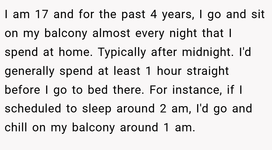 I am 17 and for the past 4 years, I go and sit on my balcony almost every night that I spend at home. Typically after midnight. I'd generally spend at least 1 hour straight before I go to bed there. For instance, if I scheduled to sleep around 2 am, I'd go and chill on my balcony around 1 am.