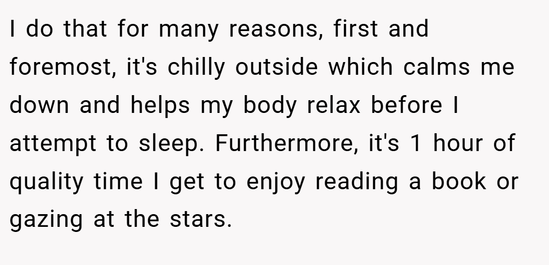 I do that for many reasons, first and foremost, it's chilly outside which calms me down and helps my body relax before I attempt to sleep. Furthermore, it's 1 hour of quality time I get to enjoy reading a book or gazing at the stars.