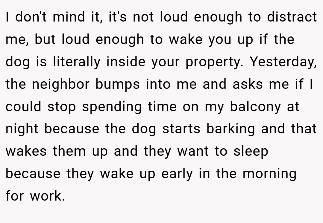 I don't mind it, it's not loud enough to distract me, but loud enough to wake you up if the dog is literally inside your property. Yesterday, the neighbor bumps into me and asks me if I could stop spending time on my balcony at night because the dog starts barking and that wakes them up and they want to sleep because they wake up early in the morning for work.