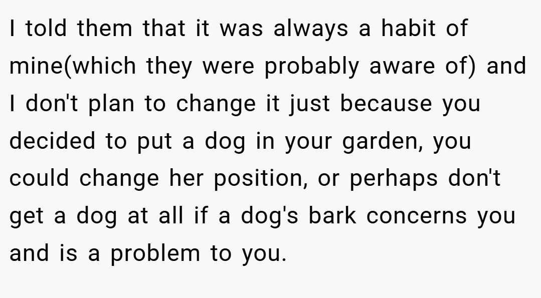 I told them that it was always a habit of mine(which they were probably aware of) and I don't plan to change it just because you decided to put a dog in your garden, you could change her position, or perhaps don't get a dog at all if a dog's bark concerns you and is a problem to you.