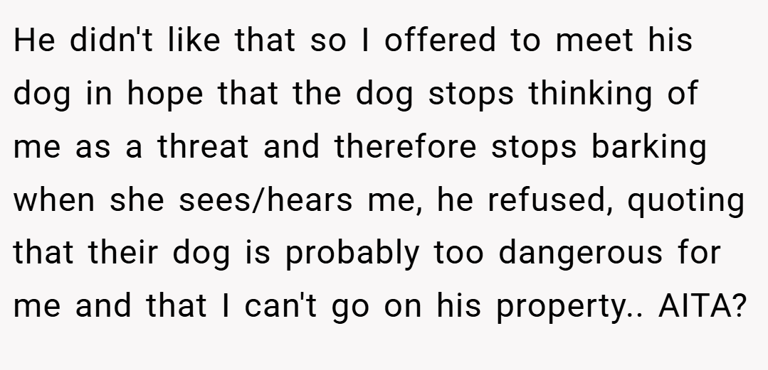 He didn't like that so I offered to meet his dog in hope that the dog stops thinking of me as a threat and therefore stops barking when she sees/hears me, he refused, quoting that their dog is probably too dangerous for me and that I can't go on his property.. AITA?