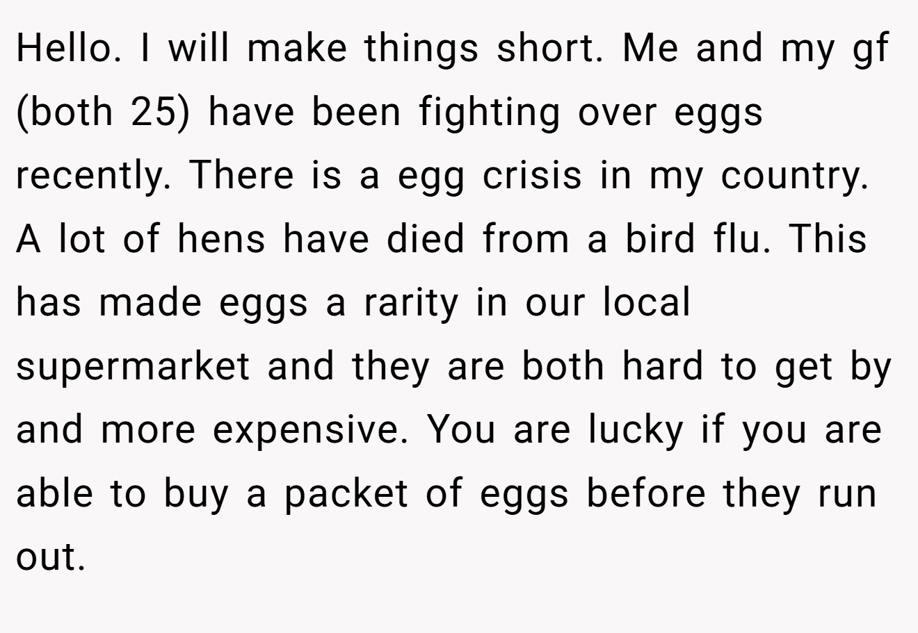 Hello. I will make things short. Me and my gf (both 25) have been fighting over eggs recently. There is a egg crisis in my country. A lot of hens have died from a bird flu. This has made eggs a rarity in our local supermarket and they are both hard to get by and more expensive. You are lucky if you are able to buy a packet of eggs before they run out.